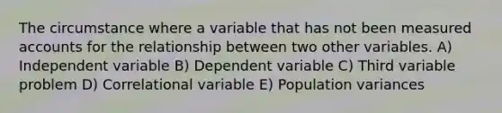 The circumstance where a variable that has not been measured accounts for the relationship between two other variables. A) Independent variable B) Dependent variable C) Third variable problem D) Correlational variable E) Population variances