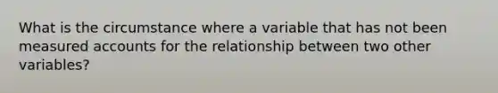 What is the circumstance where a variable that has not been measured accounts for the relationship between two other variables?