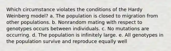 Which circumstance violates the conditions of the Hardy Weinberg model? a. The population is closed to migration from other populations. b. Nonrandom mating with respect to genotypes occurs between individuals. c. No mutations are occurring. d. The population is infinitely large. e. All genotypes in the population survive and reproduce equally well