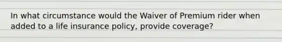 In what circumstance would the Waiver of Premium rider when added to a life insurance policy, provide coverage?