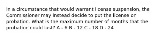 In a circumstance that would warrant license suspension, the Commissioner may instead decide to put the license on probation. What is the maximum number of months that the probation could last? A - 6 B - 12 C - 18 D - 24