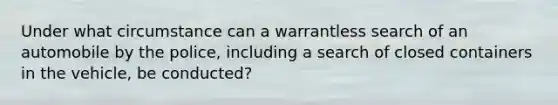 Under what circumstance can a warrantless search of an automobile by the police, including a search of closed containers in the vehicle, be conducted?