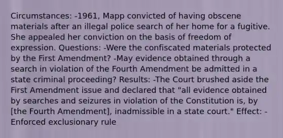 Circumstances: -1961, Mapp convicted of having obscene materials after an illegal police search of her home for a fugitive. She appealed her conviction on the basis of freedom of expression. Questions: -Were the confiscated materials protected by the First Amendment? -May evidence obtained through a search in violation of the Fourth Amendment be admitted in a state criminal proceeding? Results: -The Court brushed aside the First Amendment issue and declared that "all evidence obtained by searches and seizures in violation of the Constitution is, by [the Fourth Amendment], inadmissible in a state court." Effect: -Enforced exclusionary rule