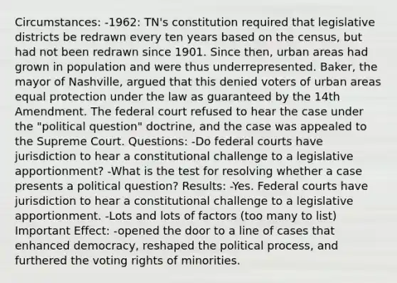 Circumstances: -1962: TN's constitution required that legislative districts be redrawn every ten years based on the census, but had not been redrawn since 1901. Since then, urban areas had grown in population and were thus underrepresented. Baker, the mayor of Nashville, argued that this denied voters of urban areas equal protection under the law as guaranteed by the 14th Amendment. The federal court refused to hear the case under the "political question" doctrine, and the case was appealed to the Supreme Court. Questions: -Do federal courts have jurisdiction to hear a constitutional challenge to a legislative apportionment? -What is the test for resolving whether a case presents a political question? Results: -Yes. Federal courts have jurisdiction to hear a constitutional challenge to a legislative apportionment. -Lots and lots of factors (too many to list) Important Effect: -opened the door to a line of cases that enhanced democracy, reshaped the political process, and furthered the voting rights of minorities.