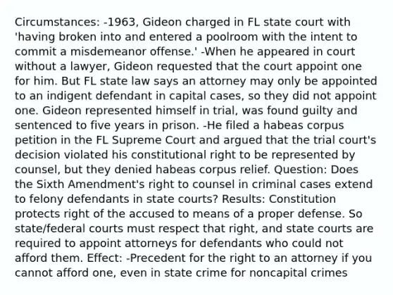 Circumstances: -1963, Gideon charged in FL state court with 'having broken into and entered a poolroom with the intent to commit a misdemeanor offense.' -When he appeared in court without a lawyer, Gideon requested that the court appoint one for him. But FL state law says an attorney may only be appointed to an indigent defendant in capital cases, so they did not appoint one. Gideon represented himself in trial, was found guilty and sentenced to five years in prison. -He filed a habeas corpus petition in the FL Supreme Court and argued that the trial court's decision violated his constitutional right to be represented by counsel, but they denied habeas corpus relief. Question: Does the Sixth Amendment's right to counsel in criminal cases extend to felony defendants in state courts? Results: Constitution protects right of the accused to means of a proper defense. So state/federal courts must respect that right, and state courts are required to appoint attorneys for defendants who could not afford them. Effect: -Precedent for the right to an attorney if you cannot afford one, even in state crime for noncapital crimes