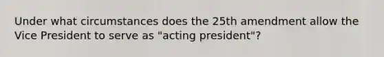 Under what circumstances does the 25th amendment allow the Vice President to serve as "acting president"?