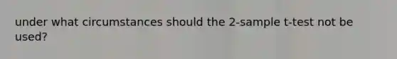 under what circumstances should the 2-sample t-test not be used?