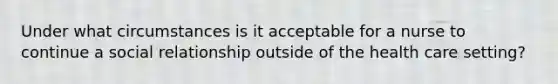 Under what circumstances is it acceptable for a nurse to continue a social relationship outside of the health care setting?