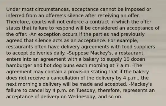 Under most circumstances, acceptance cannot be imposed or inferred from an offeree's silence after receiving an offer. -Therefore, courts will not enforce a contract in which the offer states that failure to respond will be considered an acceptance of the offer. -An exception occurs if the parties had previously agreed that silence acts as an acceptance. For example, restaurants often have delivery agreements with food suppliers to accept deliveries daily. -Suppose Mackey's, a restaurant, enters into an agreement with a bakery to supply 10 dozen hamburger and hot dog buns each morning at 7 a.m. -The agreement may contain a provision stating that if the bakery does not receive a cancellation of the delivery by 4 p.m., the next morning's delivery will be made and accepted. -Mackey's failure to cancel by 4 p.m. on Tuesday, therefore, represents an acceptance of delivery on Wednesday, and so on.