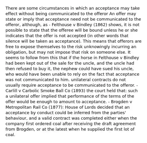 There are some circumstances in which an acceptance may take effect without being communicated to the offeror An offer may state or imply that acceptance need not be communicated to the offeror, although, as - Felthouse v Bindley (1862) shows, it is not possible to state that the offeree will be bound unless he or she indicates that the offer is not accepted (in other words that silence will be taken as acceptance). This means that offerors are free to expose themselves to the risk unknowingly incurring an obligation, but may not impose that risk on someone else. It seems to follow from this that if the horse in Felthouse v Bindley had been kept out of the sale for the uncle, and the uncle had then refused to buy it, the nephew could have sued his uncle, who would have been unable to rely on the fact that acceptance was not communicated to him. unilateral contracts do not usually require acceptance to be communicated to the offeror. - Carlill v Carbolic Smoke Ball Co (1893) the court held that: such a unilateral offer implied that performance of the terms of the offer would be enough to amount to acceptance. - Brogden v Metropolitan Rail Co (1877): House of Lords decided that an acceptance by conduct could be inferred from the parties' behaviour, and a valid contract was completed either when the company first ordered coal after receiving the draft agreement from Brogden, or at the latest when he supplied the first lot of coal.