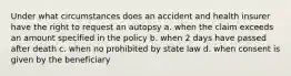 Under what circumstances does an accident and health insurer have the right to request an autopsy a. when the claim exceeds an amount specified in the policy b. when 2 days have passed after death c. when no prohibited by state law d. when consent is given by the beneficiary