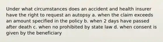 Under what circumstances does an accident and health insurer have the right to request an autopsy a. when the claim exceeds an amount specified in the policy b. when 2 days have passed after death c. when no prohibited by state law d. when consent is given by the beneficiary