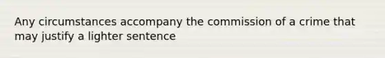 Any circumstances accompany the commission of a crime that may justify a lighter sentence