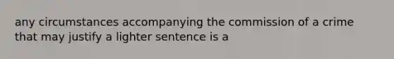 any circumstances accompanying the commission of a crime that may justify a lighter sentence is a