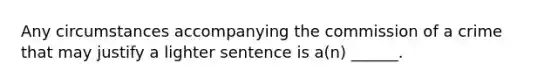 Any circumstances accompanying the commission of a crime that may justify a lighter sentence is a(n) ______.