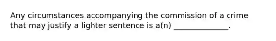 Any circumstances accompanying the commission of a crime that may justify a lighter sentence is a(n) ______________.