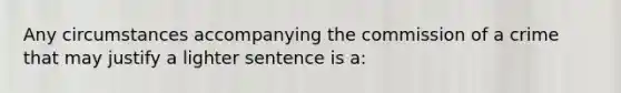 Any circumstances accompanying the commission of a crime that may justify a lighter sentence is a: