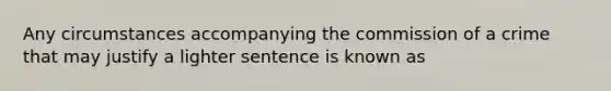 Any circumstances accompanying the commission of a crime that may justify a lighter sentence is known as