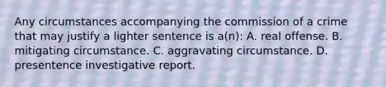 Any circumstances accompanying the commission of a crime that may justify a lighter sentence is a(n): A. real offense. B. mitigating circumstance. C. aggravating circumstance. D. presentence investigative report.