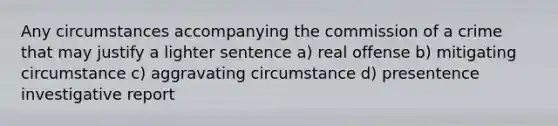 Any circumstances accompanying the commission of a crime that may justify a lighter sentence a) real offense b) mitigating circumstance c) aggravating circumstance d) presentence investigative report