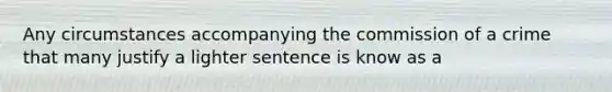 Any circumstances accompanying the commission of a crime that many justify a lighter sentence is know as a