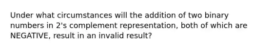 Under what circumstances will the addition of two binary numbers in 2's complement representation, both of which are NEGATIVE, result in an invalid result?