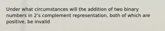 Under what circumstances will the addition of two binary numbers in 2's complement representation, both of which are positive, be invalid