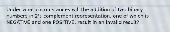 Under what circumstances will the addition of two binary numbers in 2's complement representation, one of which is NEGATIVE and one POSITIVE, result in an invalid result?