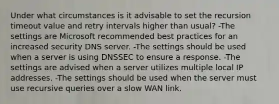 Under what circumstances is it advisable to set the recursion timeout value and retry intervals higher than usual? -The settings are Microsoft recommended best practices for an increased security DNS server. -The settings should be used when a server is using DNSSEC to ensure a response. -The settings are advised when a server utilizes multiple local IP addresses. -The settings should be used when the server must use recursive queries over a slow WAN link.