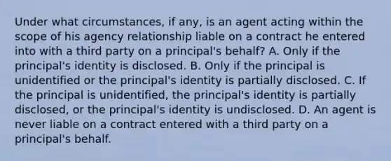 Under what circumstances, if any, is an agent acting within the scope of his agency relationship liable on a contract he entered into with a third party on a principal's behalf? A. Only if the principal's identity is disclosed. B. Only if the principal is unidentified or the principal's identity is partially disclosed. C. If the principal is unidentified, the principal's identity is partially disclosed, or the principal's identity is undisclosed. D. An agent is never liable on a contract entered with a third party on a principal's behalf.