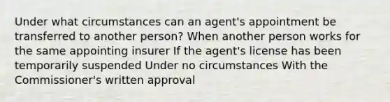 Under what circumstances can an agent's appointment be transferred to another person? When another person works for the same appointing insurer If the agent's license has been temporarily suspended Under no circumstances With the Commissioner's written approval