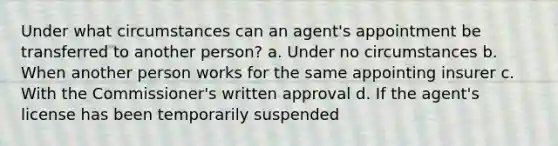 Under what circumstances can an agent's appointment be transferred to another person? a. Under no circumstances b. When another person works for the same appointing insurer c. With the Commissioner's written approval d. If the agent's license has been temporarily suspended