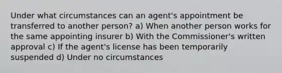 Under what circumstances can an agent's appointment be transferred to another person? a) When another person works for the same appointing insurer b) With the Commissioner's written approval c) If the agent's license has been temporarily suspended d) Under no circumstances