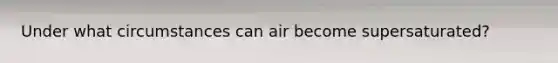 Under what circumstances can air become supersaturated?