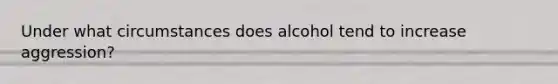 Under what circumstances does alcohol tend to increase aggression?