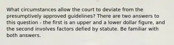 What circumstances allow the court to deviate from the presumptively approved guidelines? There are two answers to this question - the first is an upper and a lower dollar figure, and the second involves factors defied by statute. Be familiar with both answers.