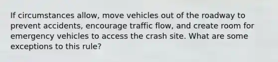 If circumstances allow, move vehicles out of the roadway to prevent accidents, encourage traffic flow, and create room for emergency vehicles to access the crash site. What are some exceptions to this rule?