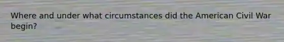 Where and under what circumstances did the American Civil War begin?