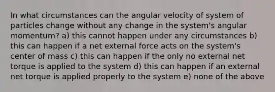 In what circumstances can the angular velocity of system of particles change without any change in the system's angular momentum? a) this cannot happen under any circumstances b) this can happen if a net external force acts on the system's center of mass c) this can happen if the only no external net torque is applied to the system d) this can happen if an external net torque is applied properly to the system e) none of the above