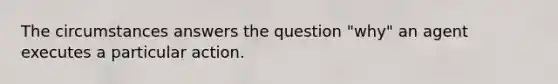 The circumstances answers the question "why" an agent executes a particular action.