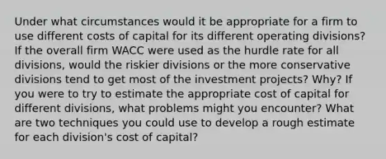 Under what circumstances would it be appropriate for a firm to use different costs of capital for its different operating divisions? If the overall firm WACC were used as the hurdle rate for all divisions, would the riskier divisions or the more conservative divisions tend to get most of the investment projects? Why? If you were to try to estimate the appropriate cost of capital for different divisions, what problems might you encounter? What are two techniques you could use to develop a rough estimate for each division's cost of capital?