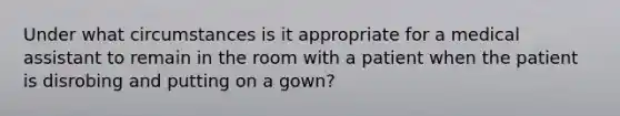 Under what circumstances is it appropriate for a medical assistant to remain in the room with a patient when the patient is disrobing and putting on a gown?