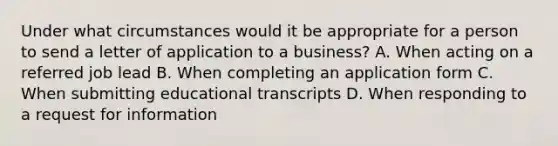 Under what circumstances would it be appropriate for a person to send a letter of application to a business? A. When acting on a referred job lead B. When completing an application form C. When submitting educational transcripts D. When responding to a request for information