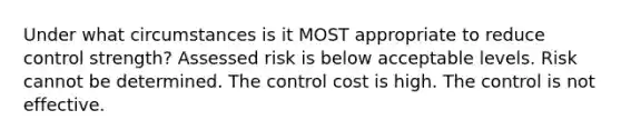 Under what circumstances is it MOST appropriate to reduce control strength? Assessed risk is below acceptable levels. Risk cannot be determined. The control cost is high. The control is not effective.