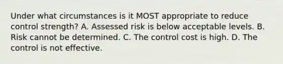 Under what circumstances is it MOST appropriate to reduce control strength? A. Assessed risk is below acceptable levels. B. Risk cannot be determined. C. The control cost is high. D. The control is not effective.