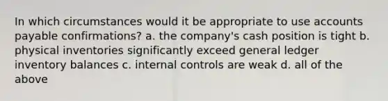 In which circumstances would it be appropriate to use accounts payable confirmations? a. the company's cash position is tight b. physical inventories significantly exceed general ledger inventory balances c. internal controls are weak d. all of the above