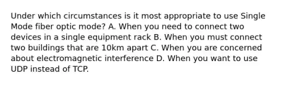 Under which circumstances is it most appropriate to use Single Mode fiber optic mode? A. When you need to connect two devices in a single equipment rack B. When you must connect two buildings that are 10km apart C. When you are concerned about electromagnetic interference D. When you want to use UDP instead of TCP.