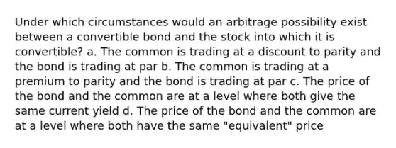 Under which circumstances would an arbitrage possibility exist between a convertible bond and the stock into which it is convertible? a. The common is trading at a discount to parity and the bond is trading at par b. The common is trading at a premium to parity and the bond is trading at par c. The price of the bond and the common are at a level where both give the same current yield d. The price of the bond and the common are at a level where both have the same "equivalent" price