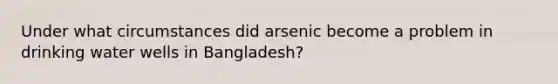 Under what circumstances did arsenic become a problem in drinking water wells in Bangladesh?