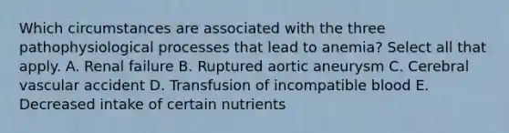 Which circumstances are associated with the three pathophysiological processes that lead to anemia? Select all that apply. A. Renal failure B. Ruptured aortic aneurysm C. Cerebral vascular accident D. Transfusion of incompatible blood E. Decreased intake of certain nutrients